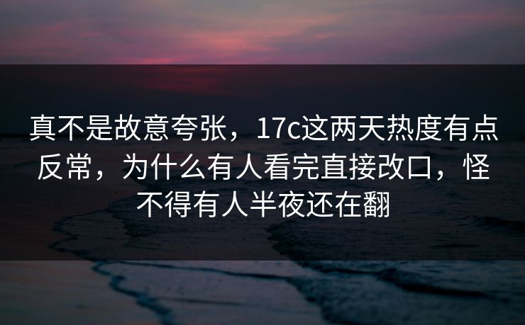 真不是故意夸张，<strong>17C</strong>这两天热度有点反常，为什么有人看完直接改口，怪不得有人半夜还在翻