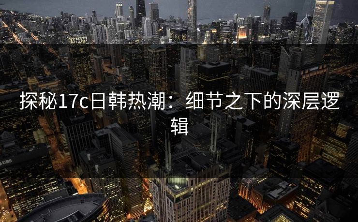 探秘17c日韩热潮：细节之下的深层逻辑