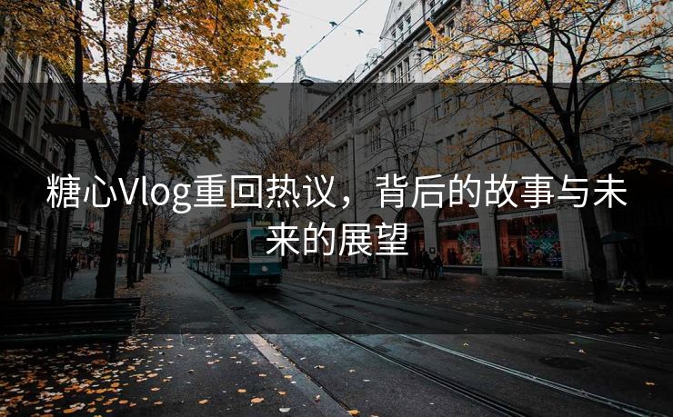 糖心Vlog重回热议，背后的故事与未来的展望