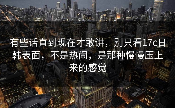 有些话直到现在才敢讲，别只看17c日韩表面，不是热闹，是那种慢慢压上来的感觉