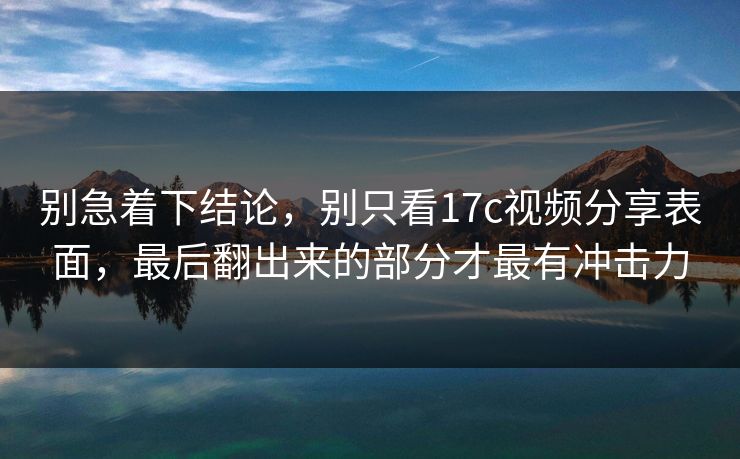 别急着下结论，别只看17c视频分享表面，最后翻出来的部分才最有冲击力