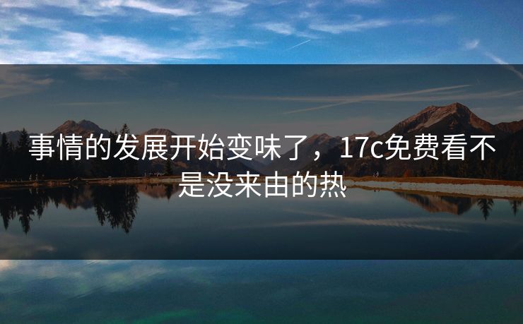 事情的发展开始变味了，17c免费看不是没来由的热